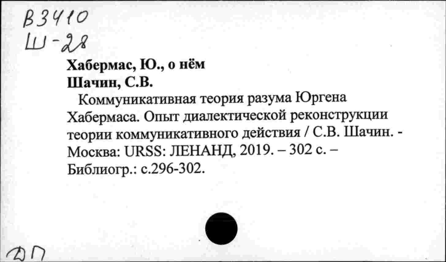 ﻿ЦЗЧ<о
Хабермас, Ю., о нём
Шанин, С.В.
Коммуникативная теория разума Юргена Хабермаса. Опыт диалектической реконструкции теории коммуникативного действия / С.В. Шачин. -Москва: URSS: ЛЕНАНД, 2019. - 302 с. -Библиогр.: с.296-302.